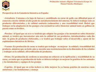 Producción Animal e Higiene Veterinaria (Grupo A) Manuel Sánchez RodríguezPerspectivas de la Ganadería Intensiva en España: -Avicultura: Consumo a la baja de huevos y estabilizado en carne de pollo con dificultad para el comercio exterior debido al alto grado de autoabastecimiento delentorno. Se deberá trabajar más en productos diferenciados y de calidad sanitaria (salmonelas) y una trazabilidadtotal. Habrá que trabajar en la adaptación de las granjas a las normativas sobre bienestar animal tanto en gallinas de puesta como en broilers. -Porcino: Al igual que en aves se tendrán que adaptar las granjasa las normativas sobre bienestar animal, se tendrá que incrementar aún más la calidad de sus productos, introduciéndose cada día más la gama de productos elaborados, y se tendrá que trabajar sobre el desarrollo y ajuste de las explotaciones intensivas de ibérico. -Vacuno: En producción de carne se tendrá que trabajar en mejorar la calidad y trazabilidaddel producto, mientras que en leche aún se necesita una reestructuración en la dimensión de los rebaños y trabajar en la calidad y diversificación de productos. -Ovino: En producción de corderos se necesitan un esfuerzo en la tipificación y trazabilidadde su carne, en tanto que en producción de leche se deberá trabajar enmejorar la genética de los animales y las instalaciones y equipos de las granjas-Caprino. Al igual que en ovino lechero se debe mejorar la ya buena genética de nuestras razas autóctonas y las instalaciones y manejo 