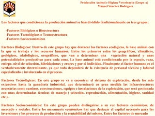 Producción Animal e Higiene Veterinaria (Grupo A) Manuel Sánchez Rodríguez 
Los factores que condicionan la producción animal se han dividido tradicionalmente en tres grupos: 
-Factores Biológicos o Bioestructura 
-Factores Tecnológicos o Tecnoestructura 
-Factores Socioeconómicos 
Factores Biológicos: Dentro de este grupo hay que destacar los factores ecológicos, la base animal con la que se trabaja y los recursos humanos. Entre los primeros están los geográficos, climáticos, geológicos, edafológicos, orográficos, que van a determinar una vegetación natural y unas potencialidades productivas para cada zona. La base animal está condicionada por la especie, raza, estirpe, nivel de selección, hibridaciones y cruces y por el individuo. Finalmente el factor humano es el verdaderamente determinante, ya que todo dependerá de la existencia de personal técnico y laboral especializado e involucrado en el proceso. 
Factores Tecnológicos: En este grupo se va a encontrar el sistema de explotación, desde los más extensivos hasta la ganadería industrial, que determinará en gran medida las infraestructuras necesarias como caminos, construcciones, equipos e instalacionesde la explotación, que será gestionada con unas determinadas técnicas de manejo ( selección, reproducción, alimentación, higiene, sanidad etc.) . 
Factores Socioeconómicos: En este grupo pueden distinguirse a suvez factores económicos, de mercado y sociales. Entre los meramente económicos hay que destacar el capital necesario para las inversiones y los procesos de producción y la rentabilidad del mismo. Entre los factores de mercado  