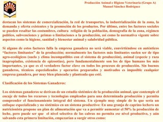 Producción Animal e Higiene Veterinaria (Grupo A) Manuel Sánchez Rodríguez 
destacan los sistemas de comercialización, la red de transportes, la industrialización de la zona, la demanda y oferta existentes y la promoción de los productos. Porúltimo, entre los factores sociales se pueden resaltar las costumbres, cultura religión de la población, demografía de la zona, régimen político, subvenciones y primas o limitaciones a la producción, así como la normativa vigente sobre aspectos como la higiene, sanidad y bienestar animal y salubridad pública. 
Si alguno de estos factores falla la empresa ganadera no será viable, convirtiéndose en auténticos “factores limitantes” de la producción; normalmente los factoresmás limitantes suelen ser de tipo agro-ecológicos (suelo y clima incompatibles con el sistema de producción), animal (especie y raza inapropiadas, existencia de epizootías), pero fundamentalmente son los de tipo humano los más importantes, ya que es el verdadero factor clave en todos los procesos de producción. Sin buenos ganaderos, técnicos especializados y operarios preparados y motivados es imposible cualquier empresa ganadera, por muy bien planeada y planteada que esté. 
Clasificación de los Sistemas Ganaderos: 
Los sistemas ganaderos se derivan de un estudio sistémico de la producción animal, que contemple el encaje de todos los recursos y tecnologías empleadas para una determinada producción y permita comprender el funcionamiento integral del sistema. Un ejemplo muy simple de lo que sería un enfoque especializado y no sistémico en un sistema productivo: En una granja de caprino lechero un nutricionista propone un plan de alimentación que va a permitir aumentar el 50% la producción de leche, pero puede ser que el nivel selectivo de las cabras no permita ese nivel productivo, y aún salvando esta primera limitación, empezarían a surgir otros como:  