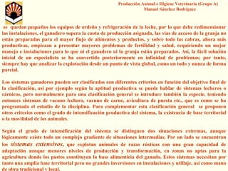 Producción Animal e Higiene Veterinaria (Grupo A) Manuel Sánchez Rodríguezse quedan pequeños los equipos de ordeño y refrigeración de laleche, por lo que debe redimensionar las instalaciones, el ganadero supera la cuota de producción asignada, las vías de acceso de la granja no están preparadas para el mayor flujo de alimentos y productos, ysobre todo las cabras, ahora más productivas, empiezan a presentar mayores problemas de fertilidad y salud, requiriendo un mejor manejo e instalaciones para lo que ni el ganadero ni la granja están preparados. Así, la fácil solución inicial de un especialista se ha convertido posteriormente en infinidad de problemas; por tanto, siempre hay que analizar la explotación desde un punto de vista global, como un todo y nunca de forma parcial. Los sistemas ganaderos pueden ser clasificados con diferentes criterios en función del objetivo final de la clasificación, así por ejemplo según la aptitud productiva sepuede hablar de sistemas lecheros o cárnicos, pero normalmente para una clasificación general se introduce también la especie, teniendo entonces sistemas de vacuno lechero, vacuno de carne, aviculturade puesta etc., que es como se ha programado el estudio de la disciplina. Para complementar esta clasificación general se proponen otros criterios como el grado de intensificación productiva del sistema, la existencia de base territorial o la movilidad de los animales. Según el grado de intensificación del sistema se distinguen dos situaciones extremas, aunque lógicamente existe todo un complejo gradiente de situaciones intermedias. Por un lado se encuentran los sistemas extensivos,que explotan animales de razas rústicas con una gran capacidad de adaptación aunque menores niveles de producción y transformación, en zonas no aptas para la agricultura donde los pastos constituyen la base alimenticia delganado. Estos sistemas necesitan por tanto una amplia base territorial pero no grandes inversiones eninstalaciones y utillaje, así como mano de obra tradicional y local.  