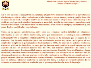 Producción Animal e Higiene Veterinaria (Grupo A) Manuel Sánchez Rodríguez 
En el otro extremo se encuentran los sistemas intensivos, altamente tecnificados y perfectamente diseñados para obtener altos rendimientos productivos en el menor tiempo y espacio posible. Para ello, es necesario un total y completo control de los animales (razas y estirpes muy seleccionadas) y del ambiente en el que se desarrollan (temperatura, humedad y ventilación controladas en muchos casos), requiriendo además altas inversiones en instalaciones, altos costes en energía y alimentación y una mano de obra cualificada y especializada. 
Como ya se apuntó anteriormente, entre estos dos extremos existen infinidad de situaciones intermedias a veces de difícil clasificación, pero que normalmente se catalogan como sistemas semiextensivoso sistemas semiintensivosen función de la distancia que los separe de los extremos. Los criterios empleados para esta clasificación puedenser varios, pero quizás el más empleado y simple sea la procedencia de la alimentación, 100% del pasto en los sistemas totalmente extensivos y 0% en los intensivos, en tanto que los sistemas semiextensivosse puede aceptar que son aquellos en que los animales reciben más del 50% del alimento procedente del pasto y los semiintensivosmenos de esta cantidad, aunque esto es aún muy discutido. Estasclasificaciones llevan implícitas ya también características como la base territorial yla movilidad de los animales. Así, los sistemas extensivos necesitan de una base territorial y conllevan la movilidad de los animales, desde el propio pastoreo en la zona hasta rebaños transterminantes, trashumantes e incluso nómadas, en tanto que los sistemas intensivos conllevan la estabulación total, e incluso el enclaustramiento de los animales, sin necesitar más base territorial que la que ocupan las instalaciones de la granja.  