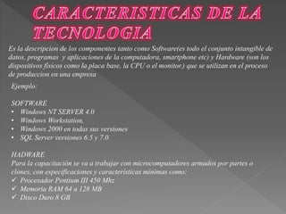 Es la descripcion de los componentes tanto como Software(es todo el conjunto intangible de 
datos, programas y aplicaciones de la computadora, smartphone etc) y Hardware (son los 
dispositivos físicos como la placa base, la CPU o el monitor.) que se utilizan en el proceso 
de produccion en una empresa 
Ejemplo: 
SOFTWARE 
• Windows NT SERVER 4.0 
• Windows Workstation, 
• Windows 2000 en todas sus versiones 
• SQL Server versiones 6.5 y 7.0 
HADWARE 
Para la capacitación se va a trabajar con microcomputadores armados por partes o 
clones, con especificaciones y características mínimas como: 
 Procesador Pentium III 450 Mhz 
 Memoria RAM 64 a 128 MB 
 Disco Duro 8 GB 
 