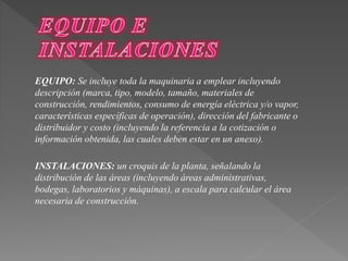 EQUIPO: Se incluye toda la maquinaria a emplear incluyendo 
descripción (marca, tipo, modelo, tamaño, materiales de 
construcción, rendimientos, consumo de energía eléctrica y/o vapor, 
características específicas de operación), dirección del fabricante o 
distribuidor y costo (incluyendo la referencia a la cotización o 
información obtenida, las cuales deben estar en un anexo). 
INSTALACIONES: un croquis de la planta, señalando la 
distribución de las áreas (incluyendo áreas administrativas, 
bodegas, laboratorios y máquinas), a escala para calcular el área 
necesaria de construcción. 
 