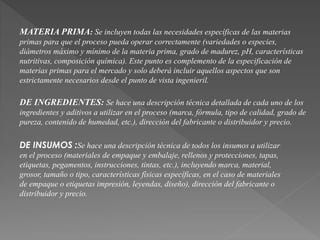 MATERIA PRIMA: Se incluyen todas las necesidades específicas de las materias 
primas para que el proceso pueda operar correctamente (variedades o especies, 
diámetros máximo y mínimo de la materia prima, grado de madurez, pH, características 
nutritivas, composición química). Este punto es complemento de la especificación de 
materias primas para el mercado y solo deberá incluir aquellos aspectos que son 
estrictamente necesarios desde el punto de vista ingenieril. 
DE INGREDIENTES: Se hace una descripción técnica detallada de cada uno de los 
ingredientes y aditivos a utilizar en el proceso (marca, fórmula, tipo de calidad, grado de 
pureza, contenido de humedad, etc.), dirección del fabricante o distribuidor y precio. 
DE INSUMOS :Se hace una descripción técnica de todos los insumos a utilizar 
en el proceso (materiales de empaque y embalaje, rellenos y protecciones, tapas, 
etiquetas, pegamentos, instrucciones, tintas, etc.), incluyendo marca, material, 
grosor, tamaño o tipo, características físicas específicas, en el caso de materiales 
de empaque o etiquetas impresión, leyendas, diseño), dirección del fabricante o 
distribuidor y precio. 
 