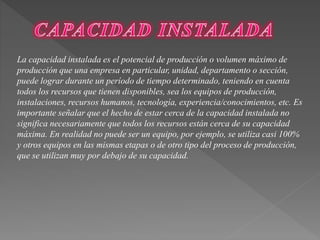 La capacidad instalada es el potencial de producción o volumen máximo de 
producción que una empresa en particular, unidad, departamento o sección, 
puede lograr durante un período de tiempo determinado, teniendo en cuenta 
todos los recursos que tienen disponibles, sea los equipos de producción, 
instalaciones, recursos humanos, tecnología, experiencia/conocimientos, etc. Es 
importante señalar que el hecho de estar cerca de la capacidad instalada no 
significa necesariamente que todos los recursos están cerca de su capacidad 
máxima. En realidad no puede ser un equipo, por ejemplo, se utiliza casi 100% 
y otros equipos en las mismas etapas o de otro tipo del proceso de producción, 
que se utilizan muy por debajo de su capacidad. 
 