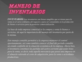 INVENTARIOS: Los inventarios son bienes tangibles que se tienen para la 
venta en el curso ordinario del negocio o para ser consumidos en la producción 
de bienes o servicios para su posterior comercialización. 
La base de toda empresa comercial es la compra y venta le bienes o 
servicios; de aquí la importancia del manejo del inventario por parte de 
la misma. 
Este manejo contable permitirá a la empresa mantener el control 
oportunamente, así como también conocer al final del período contable 
un estado confiable de la situación económica de la empresa. Ahora bien, 
el inventario constituye las partidas del activo corriente que están listas 
para la venta, es decir, toda aquella mercancía que posee una empresa en 
el almacén valorada al costo de adquisición, para la venta o actividades 
productivas. 
 