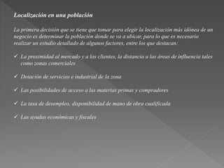 Localización en una población 
La primera decisión que se tiene que tomar para elegir la localización más idónea de un 
negocio es determinar la población donde se va a ubicar, para lo que es necesario 
realizar un estudio detallado de algunos factores, entre los que destacan: 
 La proximidad al mercado y a los clientes, la distancia a las áreas de influencia tales 
como zonas comerciales 
 Dotación de servicios e industrial de la zona 
 Las posibilidades de acceso a las materias primas y compradores 
 La tasa de desempleo, disponibilidad de mano de obra cualificada 
 Las ayudas económicas y fiscales 
 