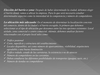 Elección del barrio o zona: Después de haber determinado la ciudad, debemos elegir 
el barrio donde vamos a ubicar la empresa. Para lo que será necesario estudiar 
determinados aspectos como la intensidad de la competencia y número de competidores. 
La ubicación más adecuada: En el momento de determinar la localización concreta 
del comercio, dentro de la ciudad y el barrio escogido, lo primero que debemos 
seleccionar es el tipo de ubicación que deseamos entre las tres opciones existentes: Local 
aislado, zona comercial o centro comercial. Además, debemos analizar factores 
relacionados con el propio local tales como: 
 Tráfico peatonal 
 Coste, superficie y estructura del establecimiento 
 Locales disponibles, así como número de aparcamientos, visibilidad, arquitectura 
agradable y una buena iluminación 
 Tráfico rodado, estado de las carreteras, la existencia o no de atascos 
 Número de competidores en las cercanías. 
 Deben estudiarse las diferentes posibilidades de transportes (guagua, taxis, etc.) 
 Número de tiendas no competidoras 
 