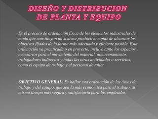 Es el proceso de ordenación física de los elementos industriales de 
modo que constituyan un sistema productivo capaz de alcanzar los 
objetivos fijados de la forma más adecuada y eficiente posible. Esta 
ordenación ya practicada o en proyecto, incluye tanto los espacios 
necesarios para el movimiento del material, almacenamiento, 
trabajadores indirectos y todas las otras actividades o servicios, 
como el equipo de trabajo y el personal de taller 
OBJETIVO GENERAL: Es hallar una ordenación de las áreas de 
trabajo y del equipo, que sea la más económica para el trabajo, al 
mismo tiempo más segura y satisfactoria para los empleados. 
 