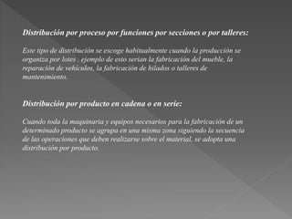 Distribución por proceso por funciones por secciones o por talleres: 
Este tipo de distribución se escoge habitualmente cuando la producción se 
organiza por lotes . ejemplo de esto serian la fabricación del mueble, la 
reparación de vehículos, la fabricación de hilados o talleres de 
mantenimiento. 
Distribución por producto en cadena o en serie: 
Cuando toda la maquinaria y equipos necesarios para la fabricación de un 
determinado producto se agrupa en una misma zona siguiendo la secuencia 
de las operaciones que deben realizarse sobre el material, se adopta una 
distribución por producto. 
 