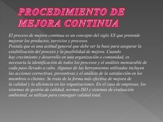 El proceso de mejora continua es un concepto del siglo XX que pretende 
mejorar los productos, servicios y procesos. 
Postula que es una actitud general que debe ser la base para asegurar la 
estabilización del proceso y la posibilidad de mejora. Cuando 
hay crecimiento y desarrollo en una organización o comunidad, es 
necesaria la identificación de todos los procesos y el análisis mensurable de 
cada paso llevado a cabo. Algunas de las herramientas utilizadas incluyen 
las acciones correctivas, preventivas y el análisis de la satisfacción en los 
miembros o clientes. Se trata de la forma más efectiva de mejora de 
la calidad y la eficiencia en las organizaciones. En el caso de empresas, los 
sistemas de gestión de calidad, normas ISO y sistemas de evaluación 
ambiental, se utilizan para conseguir calidad total. 
 