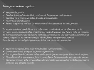 La mejora continua requiere: 
 Apoyo en la gestión. 
 Feedback (retroalimentación) y revisión de los pasos en cada proceso. 
 Claridad en la responsabilidad de cada acto realizado. 
 Poder para el trabajador. 
 Forma tangible de realizar las mediciones de los resultados de cada proceso 
La mejora continua puede llevarse a cabo como resultado de un escalamiento en los 
servicios o como una actividad proactiva por parte de alguien que lleva a cabo un proceso. 
Es muy recomendable que la mejora continua sea vista como una actividad sostenible en el 
tiempo y regular y no como un arreglo rápido frente a un problema puntual 
Para la mejora de cualquier proceso se deben dar varias circunstancias: 
 El proceso original debe estar bien definido y documentado. 
 Debe haber varios ejemplos de procesos parecidos. 
 Los responsables del proceso deben poder participar en cualquier discusión de mejora. 
 Un ambiente de transparencia favorece que fluyan las recomendaciones para la mejora. 
 Cualquier proceso debe ser acordado, documentado, comunicado y medido en un marco 
temporal que asegure su éxito. 
 