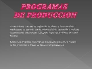 Actividad que consiste en la fijación de planes y horarios de la 
producción, de acuerdo con la prioridad de la operación a realizar, 
determinando así su inicio y fin, para lograr el nivel más eficiente 
posible. 
La función principal es lograr un movimiento uniforme y rítmico 
de los productos, a través de las fases de producción 
 