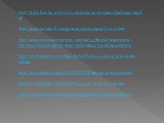 http://www.knoow.net/es/cieeconcom/gestion/capacidadinstalada.ht 
m 
http://www.aulafacil.com/gestion-stocks/curso/Lecc-6.htm 
http://www.creacionempresas.com/index.php/planteamientos-previos- 
a-la-eleccion-de-negocio/la-ubicacion-de-la-empresa 
http://es.slideshare.net/alejandroha92/diseo-y-distribucin-de-la-planta 
http://es.scribd.com/doc/3712733/41/Mano-de-obra-requerida 
http://es.wikipedia.org/wiki/Proceso_de_mejora_continua 
http://es.slideshare.net/aejamett/programacin-de-la-produccin 
 