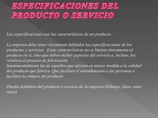 Las especificaciones son las características de un producto. 
La empresa debe tener claramente definidas las especificaciones de los 
productos y servicios . Estas características no se limitan únicamente al 
producto en sí, sino que deben incluir aspectos del servicio e, incluso, los 
relativos al proceso de fabricación 
fundamentalmente las de aquellos que afectan en mayor medida a la calidad 
del producto que fabrica. Que faciliten el entendimiento a las personas o 
faciliten la compra del producto 
Diseño definitivo del producto o servicio de la empresa (Dibujos, fotos, entre 
otros) 
 