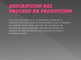 Un proceso de producción es un sistema de acciones que se 
encuentran interrelacionadas de forma dinámica y que se orientan a 
la transformación de ciertos elementos. De esta manera, los 
elementos de entrada (conocidos como factores) pasan a ser 
elementos de salida (productos), tras un proceso en el que se 
incrementa su valor. 
 