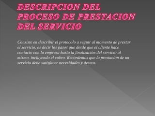 Consiste en describir el protocolo a seguir al momento de prestar 
el servicio, es decir los pasos que desde que el cliente hace 
contacto con la empresa hasta la finalización del servicio al 
mismo, incluyendo el cobro. Recordemos que la prestación de un 
servicio debe satisfacer necesidades y deseos. 
 