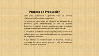 Cada pieza audiovisual o proyecto tiene un proceso
relativamentediferente de producción,
La producción para series de televisión es diferente de la
producción para retransmisiones en vivo de eventos
deportivos, realización de spots publicitarios o para programas
que se transmiten en directo tales como los de noticias.
El hilo común en cada caso es que la producción audiovisual es
indispensable, pues garantiza la realización sin contratiempos
del programa o producto,
Y que además su implementación es dinámica, seriada y
progresiva, de manera que incremente el valor del trabajo de
todo el equipo de realización.
Proceso de Producción
 