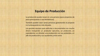 La producción puede recaer en una persona (para proyectos de
poco presupuesto o casi domésticos).
También pueden estar varias personas gestionando el proyecto
si el presupuesto es más elevado.
Los grandes equipos para películas o documentales con mucho
dinero incluyendo un productor ejecutivo, un productor, un
coproductor, un director una producción con sus asistentes, un
jefe de produccióny sus ayudantes,entre otros
Equipo de Producción
 