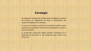 La producción audiovisual es planeación estratégica es control
de recursos, en negociación de tareas y dinamización del
equipo de trabajoen sus esfuerzos.
En el plan de trabajo se define que se grabaran quienes están
presentes en la grabación donde se hará la grabación, cuando y
como se realizara.
La producción audiovisual implica también creatividad en la
búsqueda de soluciones a las incidencias que ocurren con
frecuencia
Estrategia
 