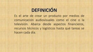 Es el arte de crear un producto por medios de
comunicación audiovisuales como el cine o la
televisión. Abarca desde aspectos financieros,
recursos técnicos y logísticos hasta qué tareas se
hacen cada día.
 