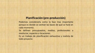 Planificación (pre-producción)
Podemos considerarla como la fase mas importante
porque es donde se sientan las bases de qué se hará en
cada momento.
Se definen presupuestos, medios, profesionales a
involucrar, espacios o locaciones.
Es un trabajo de planificación exhaustiva y realista de
todo proyecto
 