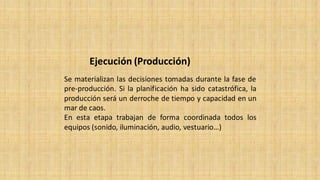 Ejecución (Producción)
Se materializan las decisiones tomadas durante la fase de
pre-producción. Si la planificación ha sido catastrófica, la
producción será un derroche de tiempo y capacidad en un
mar de caos.
En esta etapa trabajan de forma coordinada todos los
equipos (sonido, iluminación, audio, vestuario…)
 