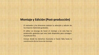 El realizador y los directores realizan la selección y edición de
los mejores materialesgrabados.
El editor se encarga de hacer el montaje y en esta fase la
producción garantiza que este todo disponible para conseguir
el producto fina.
Incluye desde los derechos musicales si hacen falta hasta la
coordinación de las horas de montaje.
Montaje y Edición (Post-producción)
 