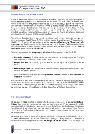 Cuaderno 1: Historia del cine 3Fascículo 6 http://competenciastic.educ.ar
Los comienzos en Estados Unidos
Hacia el otro lado del océano, el famoso inventor Thomas Alva Edison empleó a
Edwin Stanton Porter para la proyección de sus películas. Más tarde, Porter se con-
virtió en uno de los mayores directores de Estados Unidos, a partir de produccio-
nes como Salvamento en un incendio (1902) y Asalto y robo de un tren (1903), en
la que una banda de ladrones asaltaba un tren a gran velocidad. En estas películas,
Porter comenzó a utilizar más de una locación e introdujo por primera vez el
montaje paralelo. Ese montaje consistía en contar de forma simultánea acciones
que ocurrían en lugares o tiempos diferentes.
También en Estados Unidos comenzó a destacarse otro gran realizador que ya he-
mos nombrado, David Wark Griffith, quien a partir de cortos como El enemigo in-
visible (1912) comenzó a mostrar grandes avances técnicos de filmación y de
montaje que lo diferenciaron de otros autores de la época. Podríamos decir que
Griffith le otorgó al cine características básicas que lo convirtieron en un nuevo
lenguaje: el lenguaje audiovisual.
Veamos algunos de los rasgos principales de las producciones de Griffith:
	Montaje alterno a fin de mostrar sucesos que los personajes ignoran. El obje-
tivo es generar suspenso en el espectador.
	Planos detalle de objetos, que los ubican en un lugar de importancia en el
relato.
	Primeros planos para construir el reconocimiento e identificación de cada ac-
tor con los espectadores.
	Delineamiento de algunos grandes géneros fílmicos como el melodrama, el
western y el épico.
Griffith tomó la idea de montaje alterno del famoso novelista inglés Charles Dickens,
quien contaba diferentes historias que transcurrían en un mismo momento. Entre
1908 y 1914, Griffith produjo más de 450 cortometrajes y llevó a la pantalla obras
de grandes autores como Dickens, Edgar Allan Poe y William Shakespeare.
Cine documental ruso
El cine soviético mostró el desarrollo de un nuevo género: el documental po-
lítico. Este tipo de realizaciones tuvo su nacimiento el 27 de agosto de 1919,
cuando Vladímir Ilich Lenin —primer dirigente de la Unión de Repúblicas Socialistas
Soviéticas— firmó el decreto que nacionalizó el antiguo cine zarista. Pero fue en
1922, con la finalización de la guerra civil, cuando empezaron a surgir los grupos
de vanguardia.
El mayor realizador soviético fue Sergéi Mijáilovich Eisenstein (1899-1948), pintor
y director de escena. Su primer filme fue La huelga (1924), realizado conforme a
un método de montaje denominado montaje de atracciones. Este concepto se
 