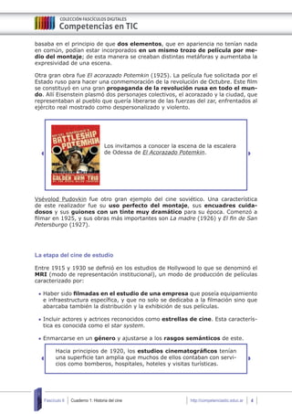 Cuaderno 1: Historia del cine 4Fascículo 6 http://competenciastic.educ.ar
basaba en el principio de que dos elementos, que en apariencia no tenían nada
en común, podían estar incorporados en un mismo trozo de película por me-
dio del montaje; de esta manera se creaban distintas metáforas y aumentaba la
expresividad de una escena.
Otra gran obra fue El acorazado Potemkin (1925). La película fue solicitada por el
Estado ruso para hacer una conmemoración de la revolución de Octubre. Este film
se constituyó en una gran propaganda de la revolución rusa en todo el mun-
do. Allí Eisenstein plasmó dos personajes colectivos, el acorazado y la ciudad, que
representaban al pueblo que quería liberarse de las fuerzas del zar, enfrentados al
ejército real mostrado como despersonalizado y violento.
Los invitamos a conocer la escena de la escalera
de Odessa de El Acorazado Potemkin.
Vsévolod Pudovkin fue otro gran ejemplo del cine soviético. Una característica
de este realizador fue su uso perfecto del montaje, sus encuadres cuida-
dosos y sus guiones con un tinte muy dramático para su época. Comenzó a
filmar en 1925, y sus obras más importantes son La madre (1926) y El fin de San
Petersburgo (1927).
La etapa del cine de estudio
Entre 1915 y 1930 se definió en los estudios de Hollywood lo que se denominó el
MRI (modo de representación institucional), un modo de producción de películas
caracterizado por:
	Haber sido filmadas en el estudio de una empresa que poseía equipamiento
e infraestructura específica, y que no solo se dedicaba a la filmación sino que
abarcaba también la distribución y la exhibición de sus películas.
	Incluir actores y actrices reconocidos como estrellas de cine. Esta caracterís-
tica es conocida como el star system.
	Enmarcarse en un género y ajustarse a los rasgos semánticos de este.
Hacia principios de 1920, los estudios cinematográficos tenían
una superficie tan amplia que muchos de ellos contaban con servi-
cios como bomberos, hospitales, hoteles y visitas turísticas.
 