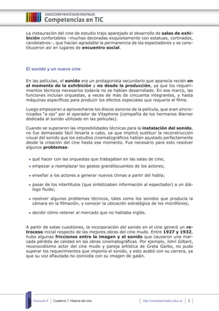 Cuaderno 1: Historia del cine 5Fascículo 6 http://competenciastic.educ.ar
La instauración del cine de estudio trajo aparejado el desarrollo de salas de exhi-
bición confortables –muchas decoradas exquisitamente con estatuas, cortinados,
candelabros–, que hacían agradable la permanencia de los espectadores y se cons-
tituyeron así en lugares de encuentro social.
El sonido y un nuevo cine
En las películas, el sonido era un protagonista secundario que aparecía recién en
el momento de la exhibición y no desde la producción, ya que los requeri-
mientos técnicos necesarios todavía no se habían desarrollado. En ese marco, las
funciones incluían orquestas, a veces de más de cincuenta integrantes, y hasta
máquinas específicas para producir los efectos especiales que requería el filme.
Luego empezaron a aprovecharse los discos sonoros de la película, que eran sincro-
nizados “a ojo” por el operador de Vitaphone (compañía de los hermanos Warner
dedicada al sonido utilizado en las películas).
Cuando se superaron las imposibilidades técnicas para la instalación del sonido,
no fue demasiado fácil llevarla a cabo, ya que implicó sustituir la reconstrucción
visual del sonido que los estudios cinematográficos habían ajustado perfectamente
desde la creación del cine hasta ese momento. Fue necesario para esto resolver
algunos problemas:
	qué hacer con las orquestas que trabajaban en las salas de cine;
	empezar a reemplazar los gestos grandilocuentes de los actores;
	enseñar a los actores a generar nuevos climas a partir del habla;
	pasar de los intertítulos (que sintetizaban información al espectador) a un diá-
logo fluido;
	resolver algunos problemas técnicos, tales como los sonidos que producía la
cámara en la filmación, y conocer la ubicación estratégica de los micrófonos;
	decidir cómo retener al mercado que no hablaba inglés.
A partir de estas cuestiones, la incorporación del sonido en el cine generó un re-
troceso inicial respecto de las mejores obras del cine mudo. Entre 1927 y 1932,
hubo algunas fricciones entre la imagen y el sonido que causaron una mar-
cada pérdida de calidad en las obras cinematográficas. Por ejemplo, John Gilbert,
reconocidísimo actor del cine mudo y pareja artística de Greta Garbo, no pudo
superar los requerimientos que imponía el sonido, y esto acabó con su carrera, ya
que su voz aflautada no coincidía con su imagen de galán.
 