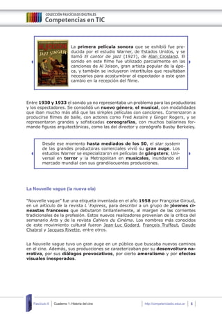 Cuaderno 1: Historia del cine 6Fascículo 6 http://competenciastic.educ.ar
La primera película sonora que se exhibió fue pro-
ducida por el estudio Warner, de Estados Unidos, y se
llamó El cantor de jazz (1927), de Alan Crosland. El
sonido en este filme fue utilizado parcialmente en las
canciones de Al Jolson, gran artista popular de la épo-
ca, y también se incluyeron intertítulos que resultaban
necesarios para acostumbrar al espectador a este gran
cambio en la recepción del filme.
Entre 1930 y 1933 el sonido ya no representaba un problema para las productoras
y los espectadores. Se consolidó un nuevo género, el musical, con modalidades
que iban mucho más allá que las simples películas con canciones. Comenzaron a
producirse filmes de baile, con actores como Fred Astaire y Ginger Rogers, y se
representaron grandes y sofisticadas coreografías, con muchos bailarines for-
mando figuras arquitectónicas, como las del director y coreógrafo Busby Berkeley.
Desde ese momento hasta mediados de los 50, el star system
de las grandes productoras comerciales vivió su gran auge. Los
estudios Warner se especializaron en películas de gángsters; Uni-
versal en terror y la Metropolitan en musicales, inundando el
mercado mundial con sus grandilocuentes producciones.
La Nouvelle vague (la nueva ola)
“Nouvelle vague” fue una etiqueta inventada en el año 1958 por Françoise Giroud,
en un artículo de la revista L´Express, para describir a un grupo de jóvenes ci-
neastas franceses que debutaron brillantemente, al margen de las corrientes
tradicionales de la profesión. Estos nuevos realizadores provenían de la crítica del
semanario Arts y de la revista Cahiers du Cinéma. Los nombres más conocidos
de este movimiento cultural fueron Jean-Luc Godard, François Truffaut, Claude
Chabrol y Jacques Rivette, entre otros.
La Nouvelle vague tuvo un gran auge en un público que buscaba nuevos caminos
en el cine. Además, sus producciones se caracterizaban por su desenvoltura na-
rrativa, por sus diálogos provocativos, por cierto amoralismo y por efectos
visuales inesperados.
 