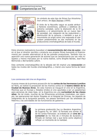 Cuaderno 1: Historia del cine 7Fascículo 6 http://competenciastic.educ.ar
Un símbolo de este tipo de filmes fue Hiroshima
mon amour, de Alain Resnais (1959).
El éxito de la Nouvelle vague se puede atribuir
a factores económicos, políticos y estéticos de
extrema variedad, como la disolución de la IV
República y el advenimiento de un nuevo tipo
de sociedad, con relajación de las costumbres y
disminución de la censura, y también a que el
movimiento se erigió como una respuesta al star
system predominante en ese momento en las
producciones cinematográficas de todo el mundo.
Estos jóvenes realizadores buscaban el reconocimiento del cine de autor, cine
en el que el director escribía y producía sus propios filmes buscando el financia-
miento por canales alternativos al de las grandes productoras. También hizo su
aparición una nueva generación de actores que se caracterizaron por ser más re-
lajados y menos marcados por la rutina teatral, como Brigitte Bardot, Jean-Paul
Belmondo o Bernardette Lafont.
Esta vertiente cinematográfica de la década del 60 implicó una renovación en
todos los niveles del mundo cinematográfico, y marcó una nueva forma de hacer
cine.
Los comienzos del cine en Argentina
A pocos meses de la primera proyección de los cortos de los hermanos Lumière
en París, se realizó la proyección de los mismos cortos en el teatro Odeón de la
Ciudad de Buenos Aires. De esta manera se inauguró el cine en la Argentina.
Mientras que en Europa y Estados Unidos el cine apuntaba a ser un pasatiempo
para personas de clase baja, en la Argentina era una curiosidad de las clases
altas. De tal modo, muchas de las filmaciones primitivas mostraban, por ejem-
plo, las operaciones del doctor Posadas en el Hospital de Clínicas, los sepelios de
integrantes de la burguesía porteña, los paseos familiares por las arboledas de
Palermo y las actividades de los funcionarios de gobierno.
La primera producción fue La Bandera Argentina,
de Eugenio Py, en 1897. El formato era similar al
de los cortos franceses: se trataba de un cine do-
cumental de no más de 2 minutos de duración,
filmado en tiempo real y que tenía como objetivo
reflejar un momento de la realidad.
 