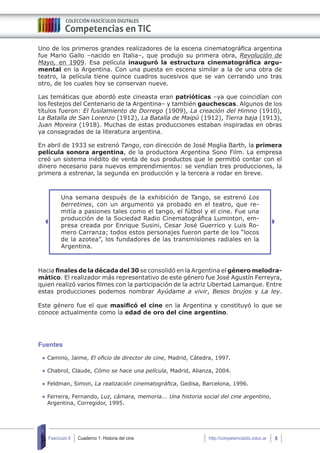 Cuaderno 1: Historia del cine 8Fascículo 6 http://competenciastic.educ.ar
Uno de los primeros grandes realizadores de la escena cinematográfica argentina
fue Mario Gallo –nacido en Italia–, que produjo su primera obra, Revolución de
Mayo, en 1909. Esa película inauguró la estructura cinematográfica argu-
mental en la Argentina. Con una puesta en escena similar a la de una obra de
teatro, la película tiene quince cuadros sucesivos que se van cerrando uno tras
otro, de los cuales hoy se conservan nueve.
Las temáticas que abordó este cineasta eran patrióticas –ya que coincidían con
los festejos del Centenario de la Argentina– y también gauchescas. Algunos de los
títulos fueron: El fusilamiento de Dorrego (1909), La creación del Himno (1910),
La Batalla de San Lorenzo (1912), La Batalla de Maipú (1912), Tierra baja (1913),
Juan Moreira (1918). Muchas de estas producciones estaban inspiradas en obras
ya consagradas de la literatura argentina.
En abril de 1933 se estrenó Tango, con dirección de José Moglia Barth, la primera
película sonora argentina, de la productora Argentina Sono Film. La empresa
creó un sistema inédito de venta de sus productos que le permitió contar con el
dinero necesario para nuevos emprendimientos: se vendían tres producciones, la
primera a estrenar, la segunda en producción y la tercera a rodar en breve.
Una semana después de la exhibición de Tango, se estrenó Los
berretines, con un argumento ya probado en el teatro, que re-
mitía a pasiones tales como el tango, el fútbol y el cine. Fue una
producción de la Sociedad Radio Cinematográfica Luminton, em-
presa creada por Enrique Susini, Cesar José Guerrico y Luis Ro-
mero Carranza; todos estos personajes fueron parte de los “locos
de la azotea”, los fundadores de las transmisiones radiales en la
Argentina.
Hacia finales de la década del 30 se consolidó en la Argentina el género melodra-
mático. El realizador más representativo de este género fue José Agustín Ferreyra,
quien realizó varios filmes con la participación de la actriz Libertad Lamarque. Entre
estas producciones podemos nombrar Ayúdame a vivir, Besos brujos y La ley.
Este género fue el que masificó el cine en la Argentina y constituyó lo que se
conoce actualmente como la edad de oro del cine argentino.
Fuentes
	Camino, Jaime, El oficio de director de cine, Madrid, Cátedra, 1997.
	Chabrol, Claude, Cómo se hace una película, Madrid, Alianza, 2004.
	Feldman, Simon, La realización cinematográfica, Gedisa, Barcelona, 1996.
	Ferreira, Fernando, Luz, cámara, memoria... Una historia social del cine argentino,
Argentina, Corregidor, 1995.
 