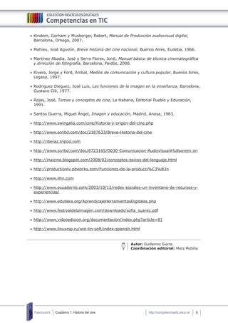 Cuaderno 1: Historia del cine 9Fascículo 6 http://competenciastic.educ.ar
	Kindem, Gorham y Musberger, Robert, Manual de Producción audiovisual digital,
Barcelona, Omega, 2007.
	Mahieu, José Agustín, Breve historia del cine nacional, Buenos Aires, Eudeba, 1966.
	Martínez Abadia, José y Serra Flores, Jordi, Manual básico de técnica cinematográfica
y dirección de fotografía, Barcelona, Paidós, 2000.
	Rivera, Jorge y Ford, Aníbal, Medios de comunicación y cultura popular, Buenos Aires,
Legasa, 1997.
	Rodríguez Dieguez, José Luis, Las funciones de la imagen en la enseñanza, Barcelona,
Gustavo Gili, 1977.
	Rojas, José, Temas y conceptos de cine, La Habana, Editorial Pueblo y Educación,
1991.
	Santos Guerra, Miguel Ángel, Imagen y educación, Madrid, Anaya, 1983.
	http://www.swingalia.com/cine/historia-y-origen-del-cine.php
	http://www.scribd.com/doc/2187633/Breve-Historia-del-cine
	http://iberaz.tripod.com
	http://www.scribd.com/doc/6723165/O030-Comunicacion-Audiovisual#fullscreen:on
	http://inaicine.blogspot.com/2008/02/conceptos-bsicos-del-lenguaje.html
	http://productiontv.pbworks.com/Funciones-de-la-producci%C3%B3n
	http://www.ilhn.com
	http://www.ecuaderno.com/2003/10/12/redes-sociales-un-inventario-de-recursos-y-
experiencias/
	http://www.eduteka.org/AprendizajeHerramientasDigitales.php
	http://www.festivaldelaimagen.com/downloads/sofia_suarez.pdf
	http://www.videoedicion.org/documentacion/index.php?article=81
	http://www.linuxrsp.ru/win-lin-soft/index-spanish.html
Autor: Guillermo Sierra
Coordinación editorial: Mara Mobilia
 