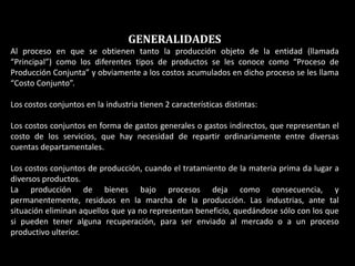 GENERALIDADES
Al proceso en que se obtienen tanto la producción objeto de la entidad (llamada
“Principal”) como los diferentes tipos de productos se les conoce como “Proceso de
Producción Conjunta” y obviamente a los costos acumulados en dicho proceso se les llama
“Costo Conjunto”.

Los costos conjuntos en la industria tienen 2 características distintas:

Los costos conjuntos en forma de gastos generales o gastos indirectos, que representan el
costo de los servicios, que hay necesidad de repartir ordinariamente entre diversas
cuentas departamentales.

Los costos conjuntos de producción, cuando el tratamiento de la materia prima da lugar a
diversos productos.
La producción de bienes bajo procesos deja como consecuencia, y
permanentemente, residuos en la marcha de la producción. Las industrias, ante tal
situación eliminan aquellos que ya no representan beneficio, quedándose sólo con los que
si pueden tener alguna recuperación, para ser enviado al mercado o a un proceso
productivo ulterior.
 
