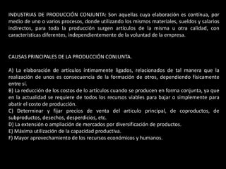 INDUSTRIAS DE PRODUCCIÓN CONJUNTA: Son aquellas cuya elaboración es contínua, por
medio de uno o varios procesos, donde utilizando los mismos materiales, sueldos y salarios
indirectos, para toda la producción surgen artículos de la misma u otra calidad, con
características diferentes, independientemente de la voluntad de la empresa.


CAUSAS PRINCIPALES DE LA PRODUCCIÓN CONJUNTA.

A) La elaboración de artículos íntimamente ligados, relacionados de tal manera que la
realización de unos es consecuencia de la formación de otros, dependiendo físicamente
entre sí.
B) La reducción de los costos de lo artículos cuando se producen en forma conjunta, ya que
en la actualidad se requiere de todos los recursos viables para bajar o simplemente para
abatir el costo de producción.
C) Determinar y fijar precios de venta del articulo principal, de coproductos, de
subproductos, desechos, desperdicios, etc.
D) La extensión o ampliación de mercados por diversificación de productos.
E) Máxima utilización de la capacidad productiva.
F) Mayor aprovechamiento de los recursos económicos y humanos.
 