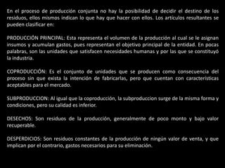 En el proceso de producción conjunta no hay la posibilidad de decidir el destino de los
residuos, ellos mismos indican lo que hay que hacer con ellos. Los artículos resultantes se
pueden clasificar en:

PRODUCCIÓN PRINCIPAL: Esta representa el volumen de la producción al cual se le asignan
insumos y acumulan gastos, pues representan el objetivo principal de la entidad. En pocas
palabras, son las unidades que satisfacen necesidades humanas y por las que se constituyó
la industria.

COPRODUCCIÓN: Es el conjunto de unidades que se producen como consecuencia del
proceso sin que exista la intención de fabricarlas, pero que cuentan con características
aceptables para el mercado.

SUBPRODUCCION: Al igual que la coproducción, la subproduccion surge de la misma forma y
condiciones, pero su calidad es inferior.

DESECHOS: Son residuos de la producción, generalmente de poco monto y bajo valor
recuperable.

DESPERDICIOS: Son residuos constantes de la producción de ningún valor de venta, y que
implican por el contrario, gastos necesarios para su eliminación.
 