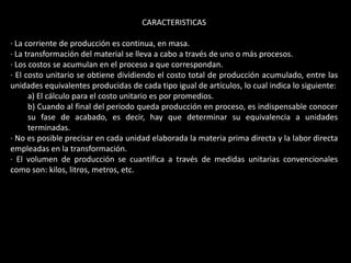 CARACTERISTICAS

· La corriente de producción es continua, en masa.
· La transformación del material se lleva a cabo a través de uno o más procesos.
· Los costos se acumulan en el proceso a que correspondan.
· El costo unitario se obtiene dividiendo el costo total de producción acumulado, entre las
unidades equivalentes producidas de cada tipo igual de artículos, lo cual indica lo siguiente:
      a) El cálculo para el costo unitario es por promedios.
      b) Cuando al final del periodo queda producción en proceso, es indispensable conocer
      su fase de acabado, es decir, hay que determinar su equivalencia a unidades
      terminadas.
· No es posible precisar en cada unidad elaborada la materia prima directa y la labor directa
empleadas en la transformación.
· El volumen de producción se cuantifica a través de medidas unitarias convencionales
como son: kilos, litros, metros, etc.
 