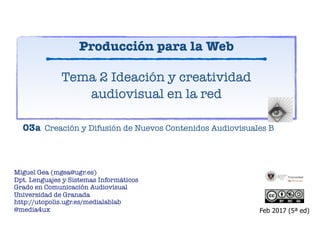 Miguel Gea (mgea@ugr.es)
Dpt. Lenguajes y Sistemas Informáticos
Grado en Comunicación Audiovisual
Universidad de Granada
http://utopolis.ugr.es/medialab
@media4ux
Tema 2 Ideación y creatividad
audiovisual en la red
Feb 2017 (5ª ed)
03a Creación y Difusión de Nuevos Contenidos Audiovisuales B
Producción para la Web
https://www.slideshare.net/mgea/produccion-creativa-para-web/
 