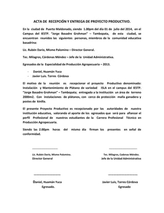 ACTA DE RECEPCIÓN Y ENTREGA DE PROYECTO PRODUCTIVO. 
En la ciudad de Puerto Maldonado, siendo 1.00pm del día 01 de julio del 2014, en el 
Campus del IESTP. “Jorge Basadre Grohman” – Tambopata, de esta ciudad, se 
encuentran reunidos las siguientes personas, miembros de la comunidad educativa 
basadrina: 
Lic. Rubén Darío, Misme Palomino – Director General. 
Tec. Milagros, Cárdenas Méndez – Jefe de la Unidad Administrativa. 
Egresados de la Especialidad de Producción Agropecuaria – 2013. 
- Daniel, Huamán Yuca 
- Javier Luis. Torres Córdova 
El motivo de la reunión es recepcionar el proyecto Productivo denominado: 
Instalación y Mantenimiento de Plátano de variedad ISLA en el campus del IESTP. 
“Jorge Basadre Grohman” – Tambopata; entregado a la Institución un área de terreno 
2000m2. Con instalaciones de plátanos, con cerco de protección malla ganadera y 
postes de kinilla. 
El presente Proyecto Productivo es recepcionado por las autoridades de nuestra 
institución educativa, valorando el aporte de los egresados que será para afianzar el 
perfil Profesional de nuestros estudiantes de la Carrera Profesional Técnico en 
Producción Agropecuaria. 
Siendo las 2.00pm horas del mismo día firman los presentes en señal de 
conformidad. 
…………………………………. …………………………………….. 
Lic. Rubén Darío, Misme Palomino. Tec. Milagros, Cadenas Méndez. 
Director General Jefe de la Unidad Administrativa 
………………………… …………………………… 
Daniel, Huamán Yuca Javier Luis, Torres Córdova 
Egresado. Egresado 
 