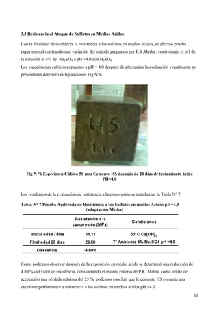 3.3 Resistencia al Ataque de Sulfatos en Medios Acidos

Con la finalidad de establecer la resistencia a los sulfatos en medios ácidos, se efectuó prueba
experimental realizando una variación del método propuesto por P.K.Metha , controlando el pH de
la solución al 4% de Na2SO4 a pH =4.0 con H2SO4
Los especímenes cúbicos expuestos a pH = 4.0 después de efectuadas la evaluación visualmente no
presentaban deterioro ni figuraciones Fig N°6




   Fig N °6 Espécimen Cúbico 50 mm Cemento HS después de 28 días de tratamiento ácido
                                      PH=4.0


Los resultados de la evaluación de resistencia a la compresión se detallan en la Tabla N° 7

Tabla N° 7 Prueba Acelerada de Resistencia a los Sulfatos en medios Acidos pH=4.0
                                (adaptación Metha)




Como podemos observar después de la exposición en medio ácido se determinó una reducción de
4.89 % del valor de resistencia, considerando el mismo criterio de P.K. Metha como límite de
aceptación una pérdida máxima del 25 % podemos concluir que le cemento HS presenta una
excelente performance a resistencia a los sulfatos en medios ácidos pH =4.0
                                                                                                   11
 