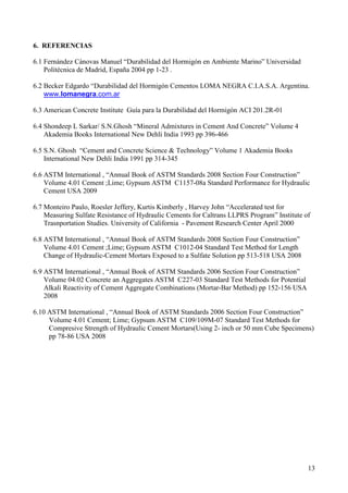 6. REFERENCIAS

6.1 Fernández Cánovas Manuel “Durabilidad del Hormigón en Ambiente Marino” Universidad
    Politécnica de Madrid, España 2004 pp 1-23 .

6.2 Becker Edgardo “Durabilidad del Hormigón Cementos LOMA NEGRA C.I.A.S.A. Argentina.
    www.lomanegra.com.ar

6.3 American Concrete Institute Guía para la Durabilidad del Hormigón ACI 201.2R-01

6.4 Shondeep L Sarkar/ S.N.Ghosh “Mineral Admixtures in Cement And Concrete” Volume 4
    Akademia Books International New Dehli India 1993 pp 396-466

6.5 S.N. Ghosh “Cement and Concrete Science & Technology” Volume 1 Akademia Books
    International New Dehli India 1991 pp 314-345

6.6 ASTM International , “Annual Book of ASTM Standards 2008 Section Four Construction”
    Volume 4.01 Cement ;Lime; Gypsum ASTM C1157-08a Standard Performance for Hydraulic
    Cement USA 2009

6.7 Monteiro Paulo, Roesler Jeffery, Kurtis Kimberly , Harvey John “Accelerated test for
    Measuring Sulfate Resistance of Hydraulic Cements for Caltrans LLPRS Program” Institute of
    Trasnportation Studies. University of California - Pavement Research Center April 2000

6.8 ASTM International , “Annual Book of ASTM Standards 2008 Section Four Construction”
    Volume 4.01 Cement ;Lime; Gypsum ASTM C1012-04 Standard Test Method for Length
    Change of Hydraulic-Cement Mortars Exposed to a Sulfate Solution pp 513-518 USA 2008

6.9 ASTM International , “Annual Book of ASTM Standards 2006 Section Four Construction”
    Volume 04.02 Concrete an Aggregates ASTM C227-03 Standard Test Methods for Potential
    Alkali Reactivity of Cement Aggregate Combinations (Mortar-Bar Method) pp 152-156 USA
    2008

6.10 ASTM International , “Annual Book of ASTM Standards 2006 Section Four Construction”
     Volume 4.01 Cement; Lime; Gypsum ASTM C109/109M-07 Standard Test Methods for
     Compresive Strength of Hydraulic Cement Mortars(Using 2- inch or 50 mm Cube Specimens)
     pp 78-86 USA 2008




                                                                                             13
 