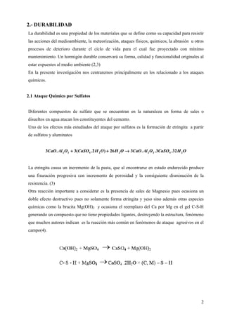 2.- DURABILIDAD
La durabilidad es una propiedad de los materiales que se define como su capacidad para resistir
las acciones del medioambiente, la meteorización, ataques físicos, químicos, la abrasión u otros
procesos de deterioro durante el ciclo de vida para el cual fue proyectado con mínimo
mantenimiento. Un hormigón durable conservará su forma, calidad y funcionalidad originales al
estar expuestos al medio ambiente (2,3)
En la presente investigación nos centraremos principalmente en los relacionado a los ataques
químicos.


2.1 Ataque Químico por Sulfatos


Diferentes compuestos de sulfato que se encuentran en la naturaleza en forma de sales o
disueltos en agua atacan los constituyentes del cemento.
Uno de los efectos más estudiados del ataque por sulfatos es la formación de etringita a partir
de sulfatos y aluminatos


          3CaO . Al 2 O3 + 3(CaSO 4 .2 H 2 O ) + 26 H 2 O → 3CaO . Al 2 O 3 .3CaSO 4 .32 H 2 O


La etringita causa un incremento de la pasta, que al encontrarse en estado endurecido produce
una fisuración progresiva con incremento de porosidad y la consiguiente disminución de la
resistencia. (3)
Otra reacción importante a considerar es la presencia de sales de Magnesio pues ocasiona un
doble efecto destructivo pues no solamente forma etringita y yeso sino además otras especies
químicas como la brucita Mg(OH)2 y ocasiona el reemplazo del Ca por Mg en el gel C-S-H
generando un compuesto que no tiene propiedades ligantes, destruyendo la estructura, fenómeno
que muchos autores indican es la reacción más común en fenómenos de ataque agresivos en el
campo(4).




                                                                                                 2
 