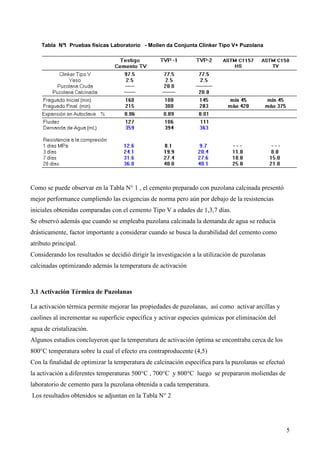 Tabla N° Pruebas físicas Laboratorio - Molien da Conjunta Clinker Tipo V+ Puzolana
           1




Como se puede observar en la Tabla N° 1 , el cemento preparado con puzolana calcinada presentó
mejor performance cumpliendo las exigencias de norma pero aún por debajo de la resistencias
iniciales obtenidas comparadas con el cemento Tipo V a edades de 1,3,7 días.
Se observó además que cuando se empleaba puzolana calcinada la demanda de agua se reducía
drásticamente, factor importante a considerar cuando se busca la durabilidad del cemento como
atributo principal.
Considerando los resultados se decidió dirigir la investigación a la utilización de puzolanas
calcinadas optimizando además la temperatura de activación



3.1 Activación Térmica de Puzolanas

La activación térmica permite mejorar las propiedades de puzolanas, así como activar arcillas y
caolines al incrementar su superficie específica y activar especies químicas por eliminación del
agua de cristalización.
Algunos estudios concluyeron que la temperatura de activación óptima se encontraba cerca de los
800°C temperatura sobre la cual el efecto era contraproducente (4,5)
Con la finalidad de optimizar la temperatura de calcinación específica para la puzolanas se efectuó
la activación a diferentes temperaturas 500°C , 700°C y 800°C luego se prepararon moliendas de
laboratorio de cemento para la puzolana obtenida a cada temperatura.
Los resultados obtenidos se adjuntan en la Tabla N° 2




                                                                                                      5
 