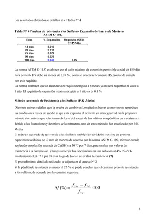 Los resultados obtenidos se detallan en el Tabla N° 4


Tabla N° 4 Pruebas de resistencia a los Sulfatos- Expansión de barras de Mortero
                    ASTM C-1012




La norma ASTM C-1157 establece que el valor máximo de expansión permisible a edad de 180 días
para cemento HS debe ser menor de 0.05 % , como se observa el cemento HS producido cumple
con este requisito.
La norma establece que de alcanzarse el requisito exigido a 6 meses ya no será requerido el valor a
1 año. El requisito de expansión máxima exigido a 1 año es de 0.1 %

Método Acelerado de Resistencia a los Sulfatos (P.K .Metha)

Diversos autores señalan que la prueba de cambio en Longitud en barras de mortero no reproduce
las condiciones reales del medio al que esta expuesto el cemento en obra y por tal razón proponen
método alternativos que relacionan el efecto del ataque de los sulfatos con pérdidas en la resistencia
debido a las fisuraciones y deterioro de la estructura, uno de estos métodos fue establecido por P.K.
Metha
El método acelerado de resistencia a los Sulfatos establecido por Metha consiste en preparar
especimenes cúbicos de 50 mm de mortero de acuerdo con la norma ASTM C-109, efectuar curado
acelerado en solución saturada de Ca(OH)2 a 50 ºC por 7 días, para evaluar sus valores de
resistencia a la compresión y luego sumergir los especimenes en una solución al 4% Na2SO4
manteniendo el pH 7.2 por 28 días luego de lo cual se evalúa la resistencia. (7)
El procedimiento detallado utilizado se adjunta en el Anexo N° 2
Si la pérdida de resistencia es menor al 25 % se puede concluir que el cemento presenta resistencia
a los sulfatos, de acuerdo con la ecuación siguiente:




                                                                                                      8
 
