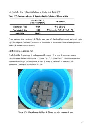 Los resultados de la evaluación efectuada se detallan en el Tabla N° 5

Tabla N° 5. Prueba Acelerada de Resistencia a los Sulfatos – Método Metha




Como podemos observar después de 28 días no se presentó disminución alguna de resistencia en los
especímenes por el contrario continuaron incrementando su resistencia demostrando ampliamente el
atributo de resistencia a los sulfatos

3.2 Resistencia al Agua de Mar

Con la finalidad de establecer la performance del cemento HS en agua de mar se prepararon
especimenes cúbicos de cemento HS y cemento Tipo V y clinker Tipo V con puzolana calcinada
como muestras testigo, se sumergieron en agua de mar y se determinó su resistencia a la
compresión a diferentes edades hasta 180 días




             Figura N° 4 . Especímenes Cúbicos de 50 mm curados en agua de mar




                                                                                               9
 