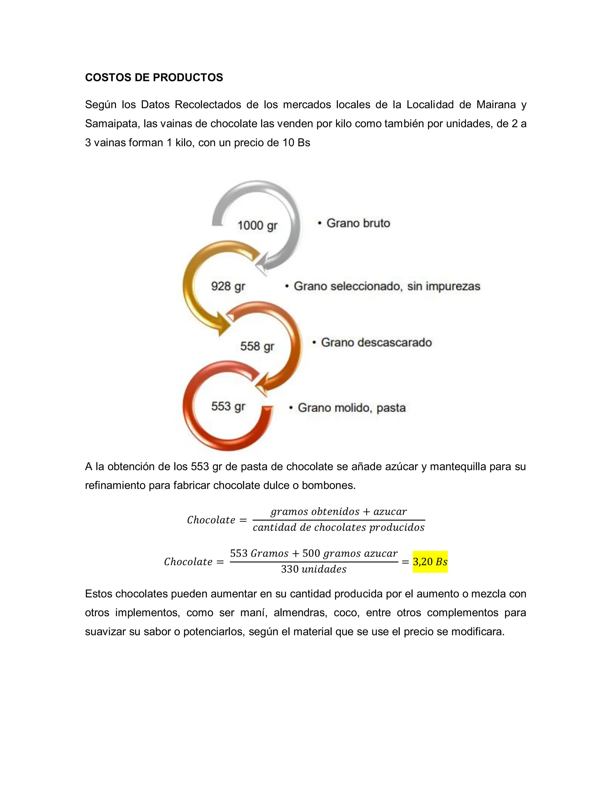 COSTOS DE PRODUCTOS
Según los Datos Recolectados de los mercados locales de la Localidad de Mairana y
Samaipata, las vainas de chocolate las venden por kilo como también por unidades, de 2 a
3 vainas forman 1 kilo, con un precio de 10 Bs
A la obtención de los 553 gr de pasta de chocolate se añade azúcar y mantequilla para su
refinamiento para fabricar chocolate dulce o bombones.
𝐶ℎ𝑜𝑐𝑜𝑙𝑎𝑡𝑒 =
𝑔𝑟𝑎𝑚𝑜𝑠 𝑜𝑏𝑡𝑒𝑛𝑖𝑑𝑜𝑠 + 𝑎𝑧𝑢𝑐𝑎𝑟
𝑐𝑎𝑛𝑡𝑖𝑑𝑎𝑑 𝑑𝑒 𝑐ℎ𝑜𝑐𝑜𝑙𝑎𝑡𝑒𝑠 𝑝𝑟𝑜𝑑𝑢𝑐𝑖𝑑𝑜𝑠
𝐶ℎ𝑜𝑐𝑜𝑙𝑎𝑡𝑒 =
553 𝐺𝑟𝑎𝑚𝑜𝑠 + 500 𝑔𝑟𝑎𝑚𝑜𝑠 𝑎𝑧𝑢𝑐𝑎𝑟
330 𝑢𝑛𝑖𝑑𝑎𝑑𝑒𝑠
= 3,20 𝐵𝑠
Estos chocolates pueden aumentar en su cantidad producida por el aumento o mezcla con
otros implementos, como ser maní, almendras, coco, entre otros complementos para
suavizar su sabor o potenciarlos, según el material que se use el precio se modificara.
 