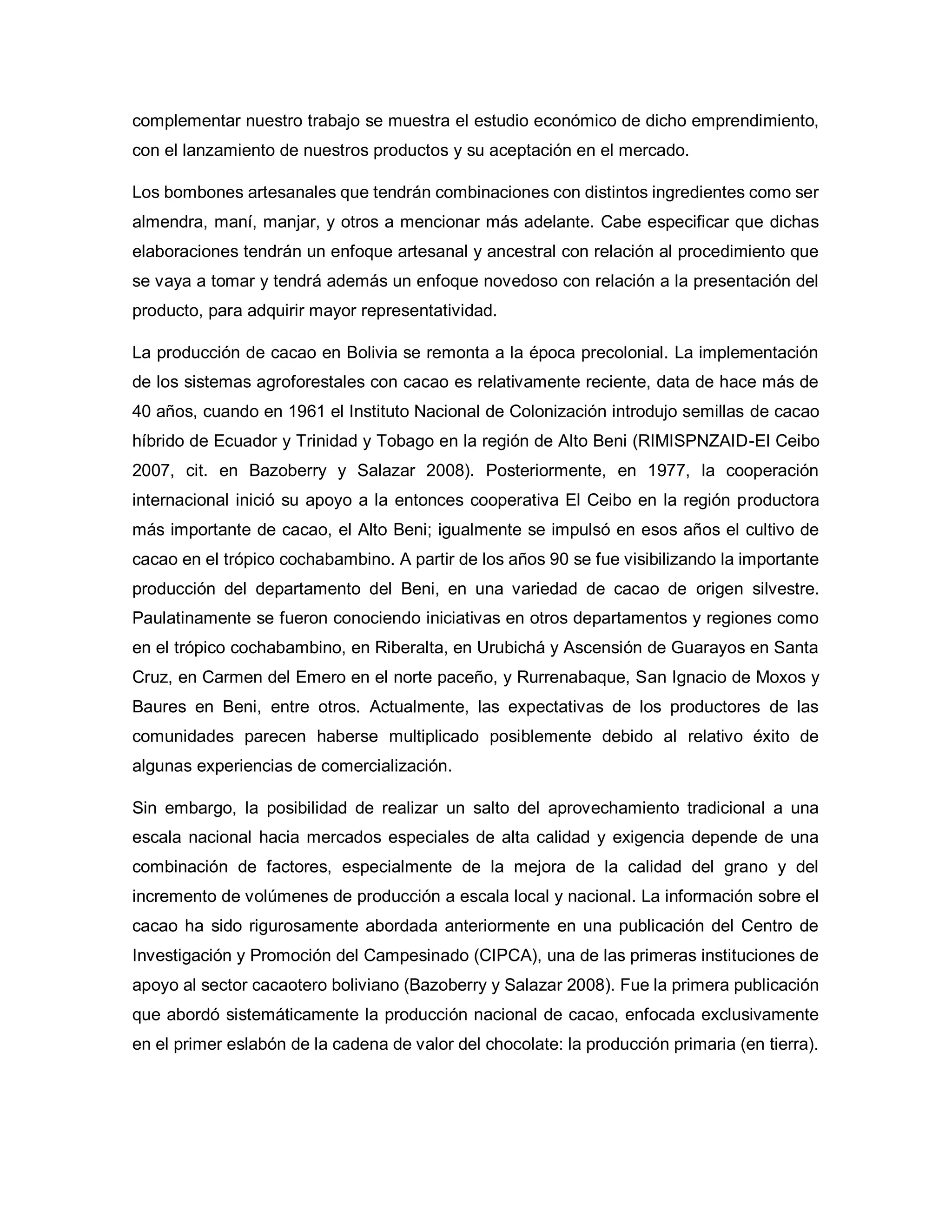 complementar nuestro trabajo se muestra el estudio económico de dicho emprendimiento,
con el lanzamiento de nuestros productos y su aceptación en el mercado.
Los bombones artesanales que tendrán combinaciones con distintos ingredientes como ser
almendra, maní, manjar, y otros a mencionar más adelante. Cabe especificar que dichas
elaboraciones tendrán un enfoque artesanal y ancestral con relación al procedimiento que
se vaya a tomar y tendrá además un enfoque novedoso con relación a la presentación del
producto, para adquirir mayor representatividad.
La producción de cacao en Bolivia se remonta a la época precolonial. La implementación
de los sistemas agroforestales con cacao es relativamente reciente, data de hace más de
40 años, cuando en 1961 el Instituto Nacional de Colonización introdujo semillas de cacao
híbrido de Ecuador y Trinidad y Tobago en la región de Alto Beni (RIMISPNZAID-El Ceibo
2007, cit. en Bazoberry y Salazar 2008). Posteriormente, en 1977, la cooperación
internacional inició su apoyo a la entonces cooperativa El Ceibo en la región productora
más importante de cacao, el Alto Beni; igualmente se impulsó en esos años el cultivo de
cacao en el trópico cochabambino. A partir de los años 90 se fue visibilizando la importante
producción del departamento del Beni, en una variedad de cacao de origen silvestre.
Paulatinamente se fueron conociendo iniciativas en otros departamentos y regiones como
en el trópico cochabambino, en Riberalta, en Urubichá y Ascensión de Guarayos en Santa
Cruz, en Carmen del Emero en el norte paceño, y Rurrenabaque, San Ignacio de Moxos y
Baures en Beni, entre otros. Actualmente, las expectativas de los productores de las
comunidades parecen haberse multiplicado posiblemente debido al relativo éxito de
algunas experiencias de comercialización.
Sin embargo, la posibilidad de realizar un salto del aprovechamiento tradicional a una
escala nacional hacia mercados especiales de alta calidad y exigencia depende de una
combinación de factores, especialmente de la mejora de la calidad del grano y del
incremento de volúmenes de producción a escala local y nacional. La información sobre el
cacao ha sido rigurosamente abordada anteriormente en una publicación del Centro de
Investigación y Promoción del Campesinado (CIPCA), una de las primeras instituciones de
apoyo al sector cacaotero boliviano (Bazoberry y Salazar 2008). Fue la primera publicación
que abordó sistemáticamente la producción nacional de cacao, enfocada exclusivamente
en el primer eslabón de la cadena de valor del chocolate: la producción primaria (en tierra).
 