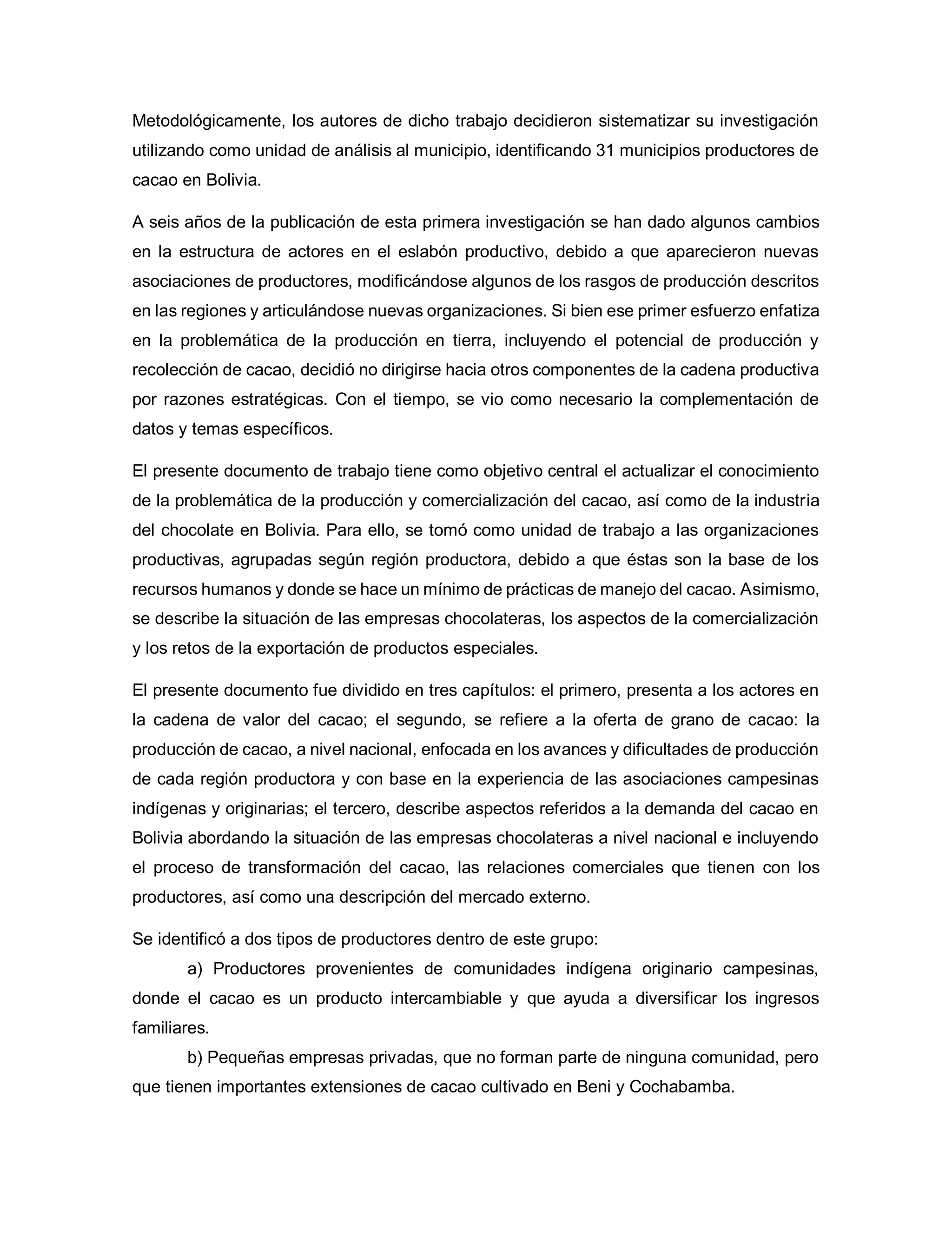 Metodológicamente, los autores de dicho trabajo decidieron sistematizar su investigación
utilizando como unidad de análisis al municipio, identificando 31 municipios productores de
cacao en Bolivia.
A seis años de la publicación de esta primera investigación se han dado algunos cambios
en la estructura de actores en el eslabón productivo, debido a que aparecieron nuevas
asociaciones de productores, modificándose algunos de los rasgos de producción descritos
en las regiones y articulándose nuevas organizaciones. Si bien ese primer esfuerzo enfatiza
en la problemática de la producción en tierra, incluyendo el potencial de producción y
recolección de cacao, decidió no dirigirse hacia otros componentes de la cadena productiva
por razones estratégicas. Con el tiempo, se vio como necesario la complementación de
datos y temas específicos.
El presente documento de trabajo tiene como objetivo central el actualizar el conocimiento
de la problemática de la producción y comercialización del cacao, así como de la industria
del chocolate en Bolivia. Para ello, se tomó como unidad de trabajo a las organizaciones
productivas, agrupadas según región productora, debido a que éstas son la base de los
recursos humanos y donde se hace un mínimo de prácticas de manejo del cacao. Asimismo,
se describe la situación de las empresas chocolateras, los aspectos de la comercialización
y los retos de la exportación de productos especiales.
El presente documento fue dividido en tres capítulos: el primero, presenta a los actores en
la cadena de valor del cacao; el segundo, se refiere a la oferta de grano de cacao: la
producción de cacao, a nivel nacional, enfocada en los avances y dificultades de producción
de cada región productora y con base en la experiencia de las asociaciones campesinas
indígenas y originarias; el tercero, describe aspectos referidos a la demanda del cacao en
Bolivia abordando la situación de las empresas chocolateras a nivel nacional e incluyendo
el proceso de transformación del cacao, las relaciones comerciales que tienen con los
productores, así como una descripción del mercado externo.
Se identificó a dos tipos de productores dentro de este grupo:
a) Productores provenientes de comunidades indígena originario campesinas,
donde el cacao es un producto intercambiable y que ayuda a diversificar los ingresos
familiares.
b) Pequeñas empresas privadas, que no forman parte de ninguna comunidad, pero
que tienen importantes extensiones de cacao cultivado en Beni y Cochabamba.
 